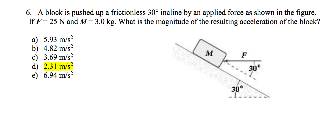 6. A block is pushed up a frictionless 30° incline by an applied force as shown in the figure.
If F= 25 N and M= 3.0 kg. What is the magnitude of the resulting acceleration of the block?
a) 5.93 m/s?
b) 4.82 m/s?
c) 3.69 m/s?
d) 2.31 m/s?
6.94 m/s?
M
F
30°
30°
