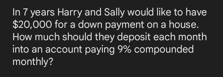 In 7 years Harry and Sally would like to have
$20,000 for a down payment on a house.
How much should they deposit each month
into an account paying 9% compounded
monthly?
