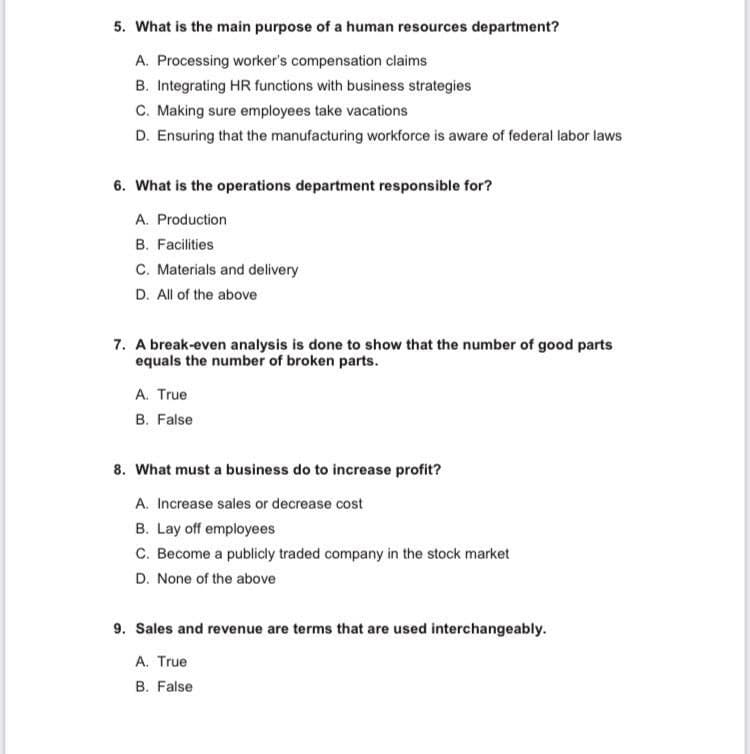 5. What is the main purpose of a human resources department?
A. Processing worker's compensation claims
B. Integrating HR functions with business strategies
C. Making sure employees take vacations
D. Ensuring that the manufacturing workforce is aware of federal labor laws
6. What is the operations department responsible for?
A. Production
B. Facilities
C. Materials and delivery
D. All of the above
7. A break-even analysis is done to show that the number of good parts
equals the number of broken parts.
A. True
B. False
8. What must a business do to increase profit?
A. Increase sales or decrease cost
B. Lay off employees
C. Become a publicly traded company in the stock market
D. None of the above
9. Sales and revenue are terms that are used interchangeably.
A. True
B. False
