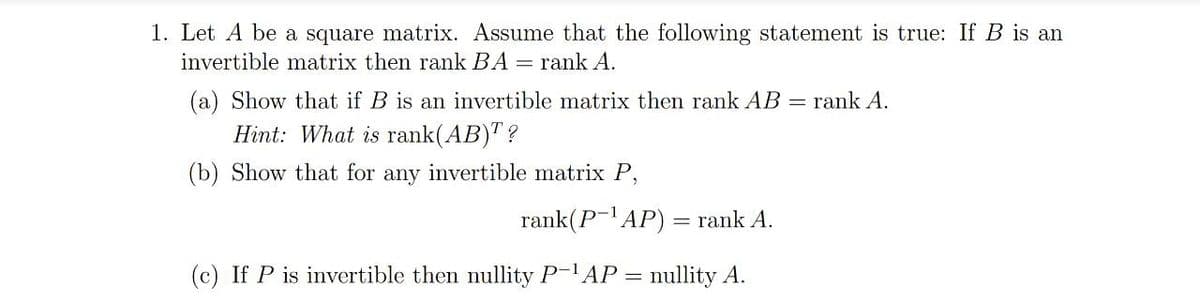 1. Let A be a square matrix. Assume that the following statement is true: If B is an
invertible matrix then rank BA = rank A.
(a) Show that if B is an invertible matrix then rank AB
= rank A.
Hint: What is rank(AB)" ?
(b) Show that for any invertible matrix P,
rank(P-'AP) = rank A.
(c) If P is invertible then nullity P-'AP = nullity A.
