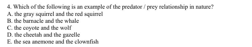 4. Which of the following is an example of the predator / prey relationship in nature?
A. the gray squirrel and the red squirrel
B. the barnacle and the whale
C. the coyote and the wolf
D. the cheetah and the gazelle
E. the sea anemone and the clownfish
