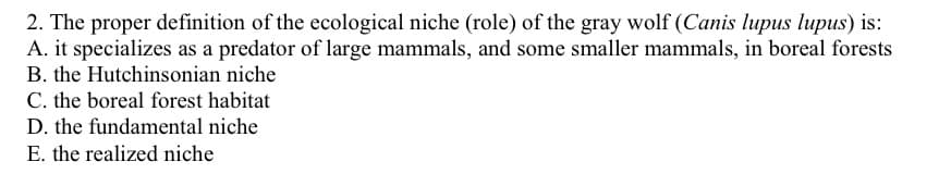 2. The proper definition of the ecological niche (role) of the gray wolf (Canis lupus lupus) is:
A. it specializes as a predator of large mammals, and some smaller mammals, in boreal forests
B. the Hutchinsonian niche
C. the boreal forest habitat
D. the fundamental niche
E. the realized niche
