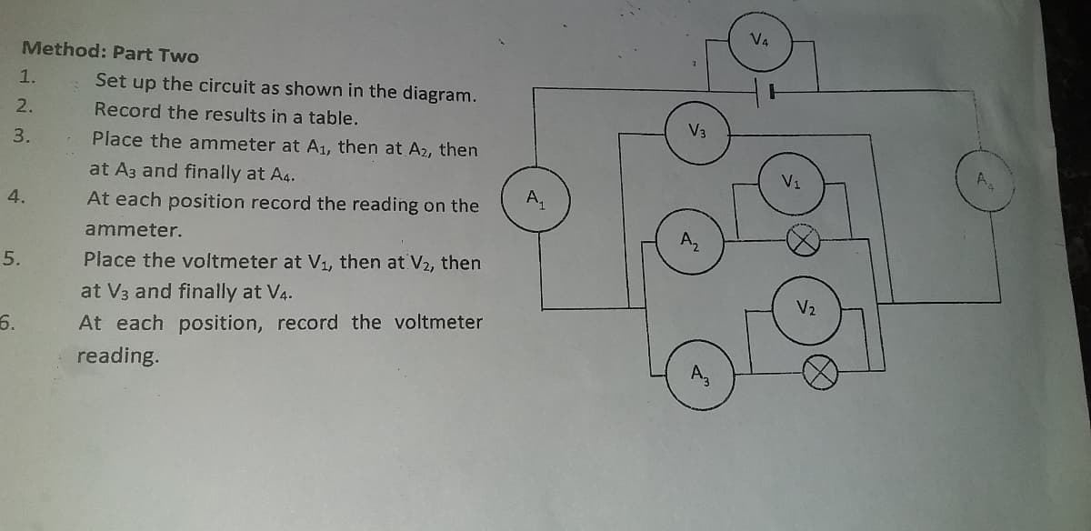 V4
Method: Part Two
1.
Set up the circuit as shown in the diagram.
2.
Record the results in a table.
V3
3.
Place the ammeter at A1, then at A2, then
at A3 and finally at A4.
V1
4.
At each position record the reading on the
ammeter.
5.
Place the voltmeter at V1, then at V2, then
at V3 and finally at V4.
V2
6.
At each position, record the voltmeter
reading.
