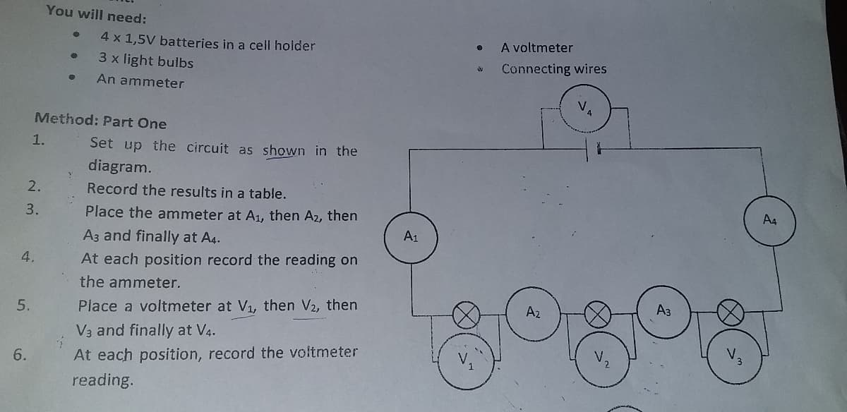 You will need:
4 x 1,5V batteries in a cell holder
A voltmeter
3 x light bulbs
Connecting wires
An ammeter
Method: Part One
1.
Set up the circuit as shown in the
diagram.
2.
Record the results in a table.
3.
Place the ammeter at A1, then A2, then
A1
A3 and finally at A4.
4.
At each position record the reading on
కొరి
the ammeter.
Az
5.
Place a voltmeter at V1, then V2, then
V3 and finally at V4.
6.
At each position, record the voltmeter
reading.
