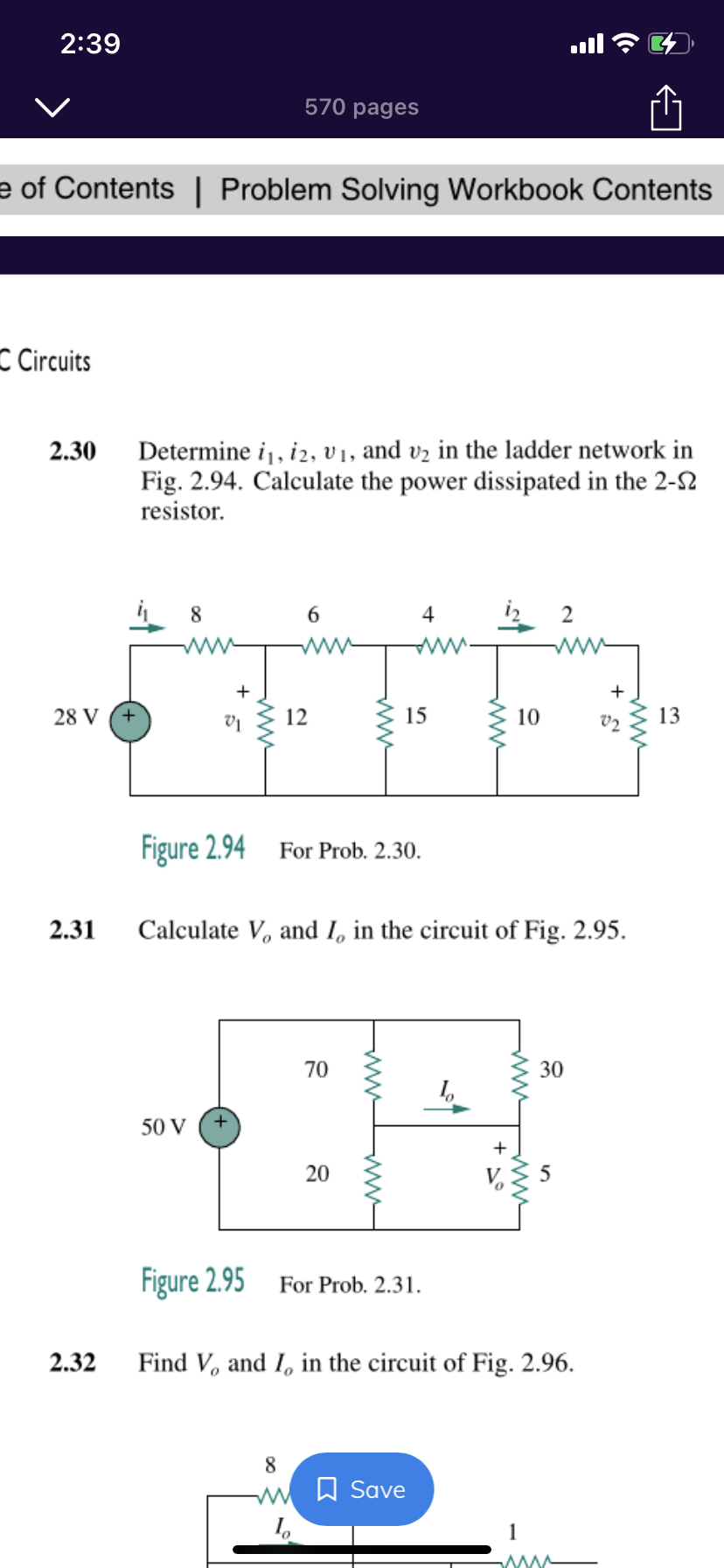 2:39
570 pages
e of Contents | Problem Solving Workbook Contents
C Circuits
Determine i, i2, v1, and vz in the ladder network in
Fig. 2.94. Calculate the power dissipated in the 2-S2
resistor.
2.30
8
6.
4
2
ww
+
+
28 V
12
15
10
V2
13
Figure 2.94
For Prob. 2.30.
2.31
Calculate V, and I, in the circuit of Fig. 2.95.
70
30
50 V
+
20
Figure 2.95
For Prob. 2.31.
2.32
Find V, and I, in the circuit of Fig. 2.96.
8.
W W Save
ww
ww
ww-
