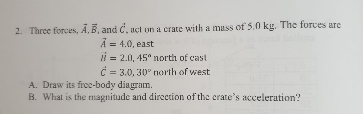 2. Three forces, A, B, and C, act on a crate with a mass of 5.0 kg. The forces are
A = 4.0, east
%3D
B = 2.0, 45° north of east
%3D
Č = 3.0, 30° north of west
A. Draw its free-body diagram.
B. What is the magnitude and direction of the crate's acceleration?
