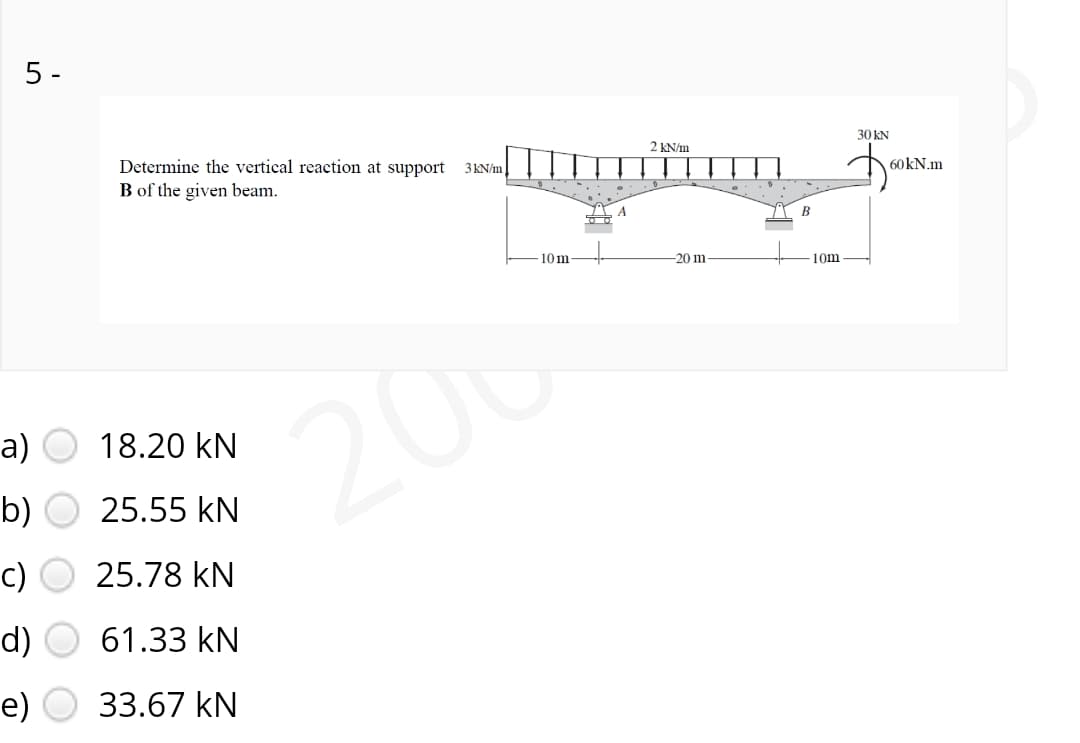 5 -
30 kN
2 KN/m
Determine the vertical reaction at support
3KN/m
60KN.m
B of the given beam.
- 10m
-20 m
10m
206
а)
18.20 kN
b)
25.55 kN
c)
25.78 kN
d)
61.33 kN
е)
33.67 kN
