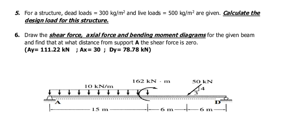 5. For a structure, dead loads = 300 kg/m? and live loads = 500 kg/m? are given. Calculate the
design load for this structure.
6. Draw the shear force, axial force and bending moment diagrams for the given beam
and find that at what distance from support A the shear force is zero.
(Ay= 111.22 kN ; Ax= 30 ; Dy= 78.78 kN)
162 kN · m
50 kN
10 ΚΝ/m
Di t t t ↑ t.
15 m
6 m
6 m
