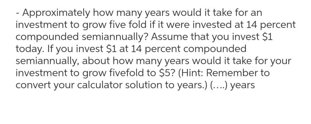 - Approximately how many years would it take for an
investment to grow five fold if it were invested at 14 percent
compounded semiannually? Assume that you invest $1
today. If you invest $1 at 14 percent compounded
semiannually, about how many years would it take for your
investment to grow fivefold to $5? (Hint: Remember to
convert your calculator solution to years.) (...) years
