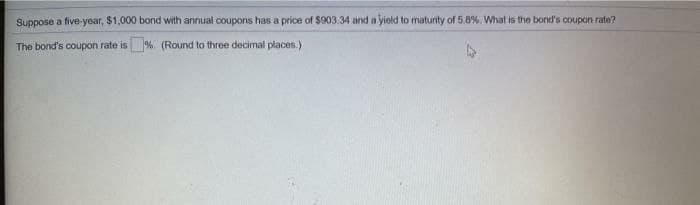 Suppose a five-year, $1,000 bond with annual coupons has a price of $903.34 and a yield to maturity of 5.8%. What is theo bond's coupon rate?
The bond's coupon rate is%. (Round to three decimal places.)

