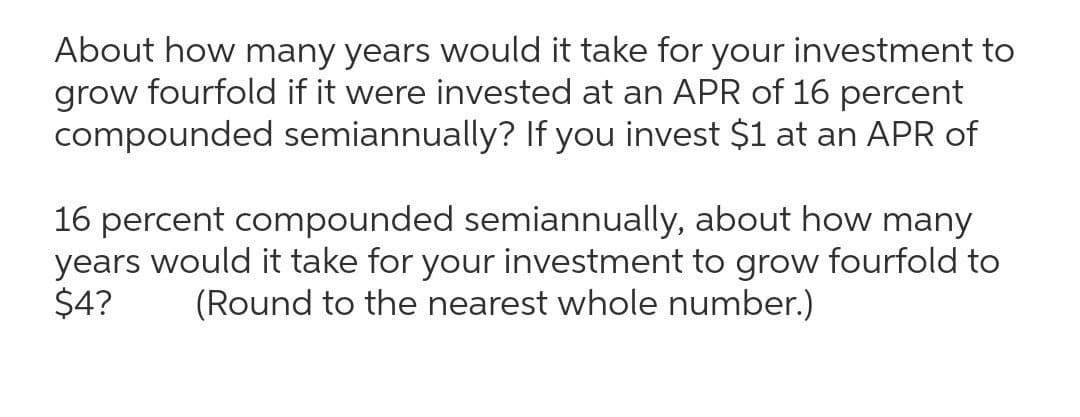 About how many years would it take for your investment to
grow fourfold if it were invested at an APR of 16 percent
compounded semiannually? If you invest $1 at an APR of
16 percent compounded semiannually, about how many
years would it take for your investment to grow fourfold to
$4?
(Round to the nearest whole number.)
