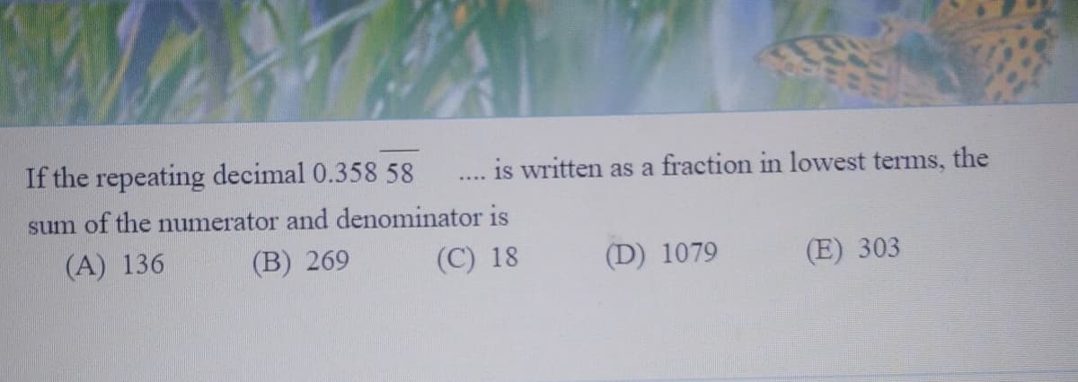 If the repeating decimal 0.358 58
is written as a fraction in lowest terms, the
sum of the numerator and denominator is
(A) 136
(B) 269
(C) 18
(D) 1079
(E) 303
