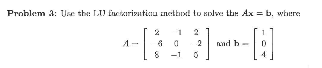 Problem 3: Use the LU factorization method to solve the Ax = b, where
[E]
2
-1
A :
-6
-2
and b
8
-1
4
