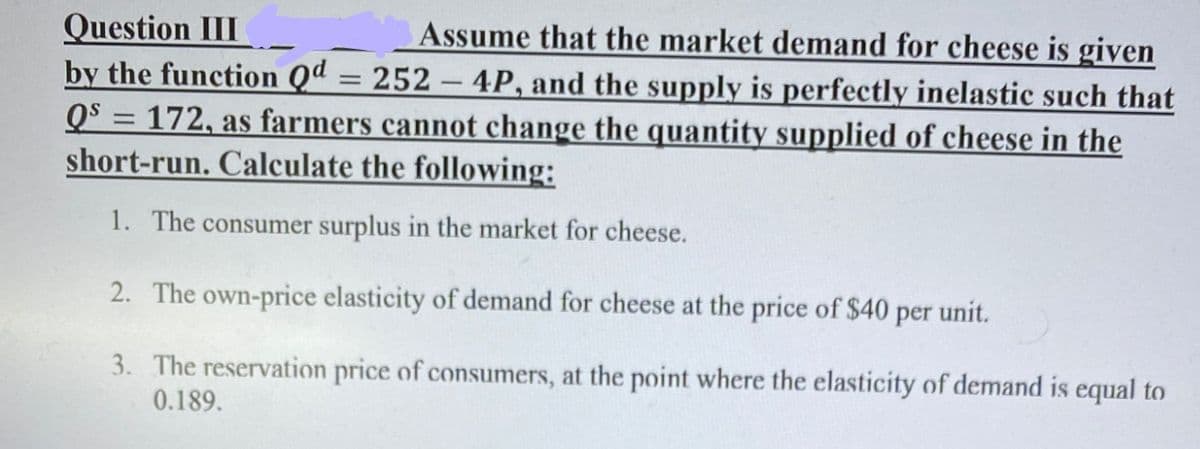Question III
by the function Qd = 252 – 4P, and the supply is perfectly inelastic such that
Qs = 172, as farmers cannot change the quantity supplied of cheese in the
short-run. Calculate the following:
Assume that the market demand for cheese is given
1. The consumer surplus in the market for cheese.
2. The own-price elasticity of demand for cheese at the price of $40 per unit.
3. The reservation price of consumers, at the point where the elasticity of demand is equal to
0.189.

