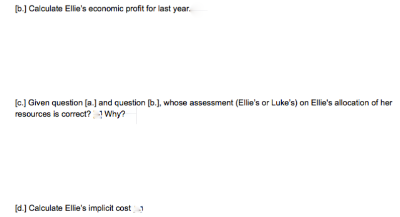 [b.] Calculate Ellie's economic profit for last year.
[c.] Given question [a.] and question [b.], whose assessment (Ellie's or Luke's) on Ellie's allocation of her
resources is correct? Why?
[d.] Calculate Ellie's implicit cost1

