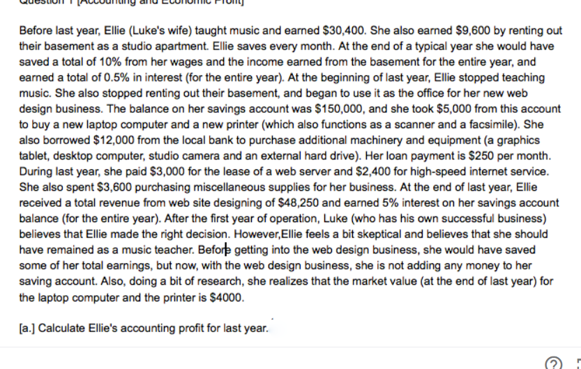 Before last year, Ellie (Luke's wife) taught music and earned $30,400. She also earned $9,600 by renting out
their basement as a studio apartment. Ellie saves every month. At the end of a typical year she would have
saved a total of 10% from her wages and the income earned from the basement for the entire year, and
earned a total of 0.5% in interest (for the entire year). At the beginning of last year, Ellie stopped teaching
music. She also stopped renting out their basement, and began to use it as the office for her new web
design business. The balance on her savings account was $150,000, and she took $5,000 from this account
to buy a new laptop computer and a new printer (which also functions as a scanner and a facsimile). She
also borrowed $12,000 from the local bank to purchase additional machinery and equipment (a graphics
tablet, desktop computer, studio camera and an external hard drive). Her loan payment is $250 per month.
During last year, she paid $3,000 for the lease of a web server and $2,400 for high-speed internet service.
She also spent $3,600 purchasing miscellaneous supplies for her business. At the end of last year, Ellie
received a total revenue from web site designing of $48,250 and earned 5% interest on her savings account
balance (for the entire year). After the first year of operation, Luke (who has his own successful business)
believes that Ellie made the right decision. However,Ellie feels a bit skeptical and believes that she should
have remained as a music teacher. Before getting into the web design business, she would have saved
some of her total earnings, but now, with the web design business, she is not adding any money to her
saving account. Also, doing a bit of research, she realizes that the market value (at the end of last year) for
the laptop computer and the printer is $4000.
[a.] Calculate Ellie's accounting profit for last year.
