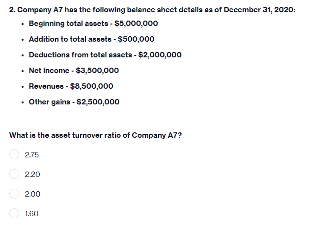 2. Company A7 has the following balance sheet details as of December 31, 2020:
• Beginning total assets - $5,000,000
• Addition to total assets - $500,000
• Deductions from total assets - $2,000,000
• Net income - $3,500,000
• Revenues - $8,500,000
. Other gains - $2,500,000
What is the asset turnover ratio of Company A7?
2.75
2.20
2.00
1.60
