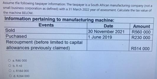 Assume the following taxpayer information: The taxpayer is a South African manufacturing company (not a
small business corporation as defined) with a 31 March 2022 year of assessment. Calculate the tax value of
the machine BELOW.
Information pertaining to manufacturing machine:
Events
Date
Amount
R560 000
Sold
30 November 2021
Puchased
1 June 2019
R230 000
Recoupment (before limited to capital
allowances previously claimed)
R514 000
Ⓒa. R46 000
Ob. R nil
OCR184 000
Od. R284 000