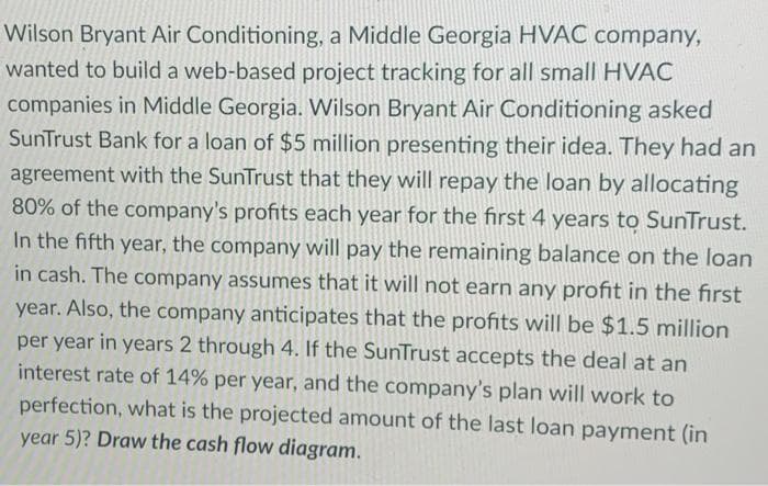 Wilson Bryant Air Conditioning, a Middle Georgia HVAC company,
wanted to build a web-based project tracking for all small HVAC
companies in Middle Georgia. Wilson Bryant Air Conditioning asked
SunTrust Bank for a loan of $5 million presenting their idea. They had an
agreement with the SunTrust that they will repay the loan by allocating
80% of the company's profits each year for the first 4 years to SunTrust.
In the fifth year, the company will pay the remaining balance on the loan
in cash. The company assumes that it will not earn any profit in the first
year. Also, the company anticipates that the profits will be $1.5 million
per year in years 2 through 4. If the SunTrust accepts the deal at an
interest rate of 14% per year, and the company's plan will work to
perfection, what is the projected amount of the last loan payment (in
year 5)? Draw the cash flow diagram.