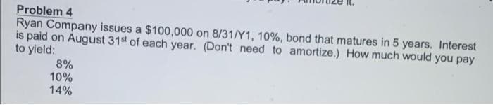 Problem 4
Ryan Company issues a $100,000 on 8/31/Y1, 10%, bond that matures in 5 years. Interest
is paid on August 31st of each year. (Don't need to amortize.) How much would you pay
to yield:
8%
10%
14%