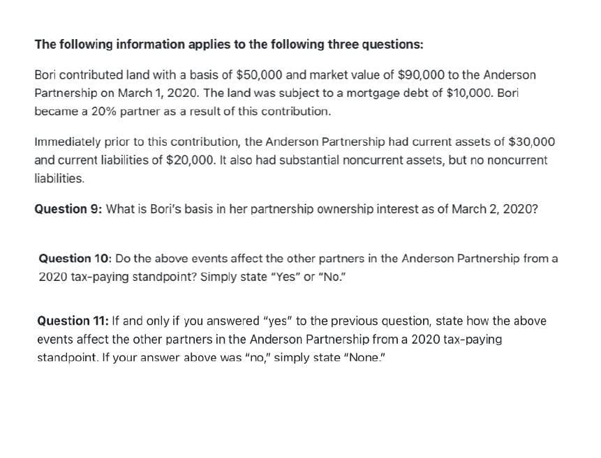 The following information applies to the following three questions:
Bori contributed land with a basis of $50,000 and market value of $90,000 to the Anderson
Partnership on March 1, 2020. The land was subject to a mortgage debt of $10,000. Bori
became a 20% partner as a result of this contribution.
Immediately prior to this contribution, the Anderson Partnership had current assets of $30,000
and current liabilities of $20,000. It also had substantial noncurrent assets, but no noncurrent
liabilities.
Question 9: What is Bori's basis in her partnership ownership interest as of March 2, 2020?
Question 10: Do the above events affect the other partners in the Anderson Partnership from a
2020 tax-paying standpoint? Simply state "Yes" or "No."
Question 11: If and only if you answered "yes" to the previous question, state how the above
events affect the other partners in the Anderson Partnership from a 2020 tax-paying
standpoint. If your answer above was "no," simply state "None."