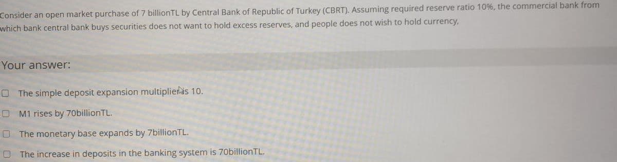 Consider an open market purchase of 7 billionTL by Central Bank of Republic of Turkey (CBRT). Assuming required reserve ratio 10%, the commercial bank from
which bank central bank buys securities does not want to hold excess reserves, and people does not wish to hold currency,
Your answer:
O The simple deposit expansion multiplieras 10.
O M1 rises by 70billionTL.
O The monetary base expands by 7billionTL.
O The increase in deposits in the banking system is 70billionTL.
