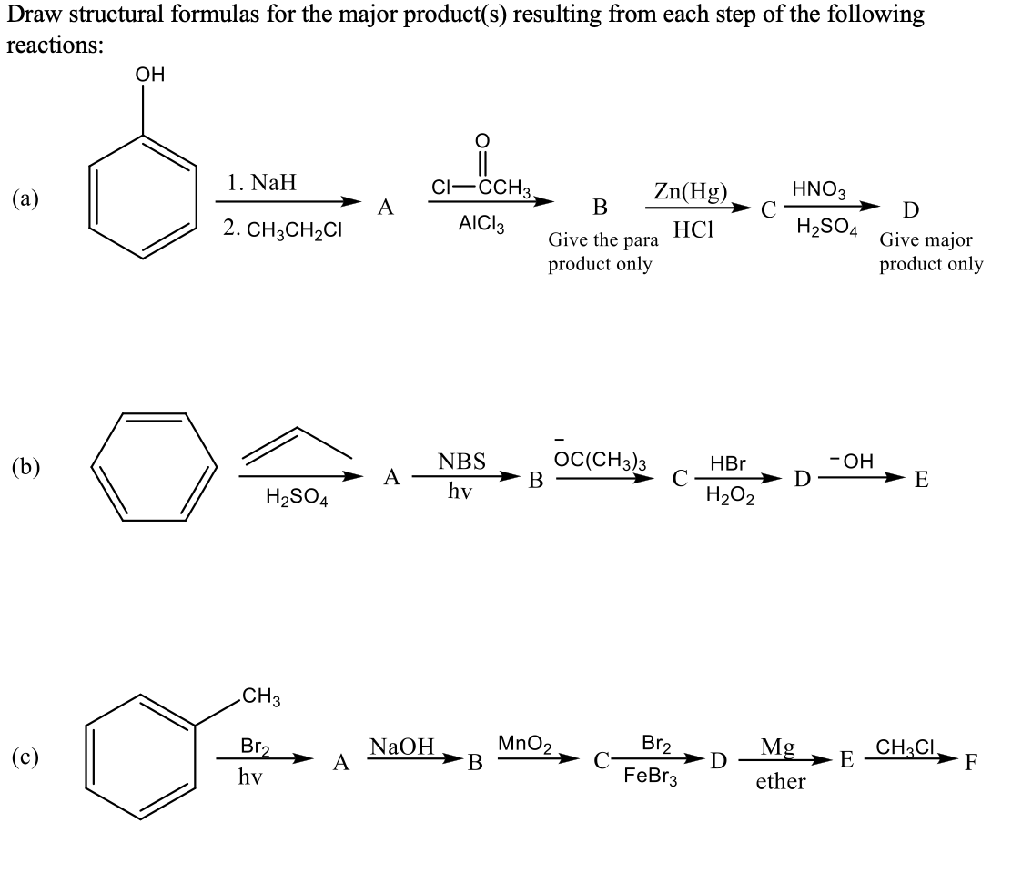 Draw structural formulas for the major product(s) resulting from each step of the following
reactions:
OH
1. NaH
CI-CCH3.
Zn(Hg),
HNO3
(a)
A
В
D
AICI3
HC1
H2SO4
Give major
product only
2. CH3CH2CI
Give the para
product only
- ОН
OC(CH3)3
В
HBr
C
H202
NBS
E
(b)
A
hv
H2SO4
CH3
NaOH
A
MnO2
В
Br2
Mg
CH3CI.
E
Br2
F
(c)
D
ether
FeBr3
hv
