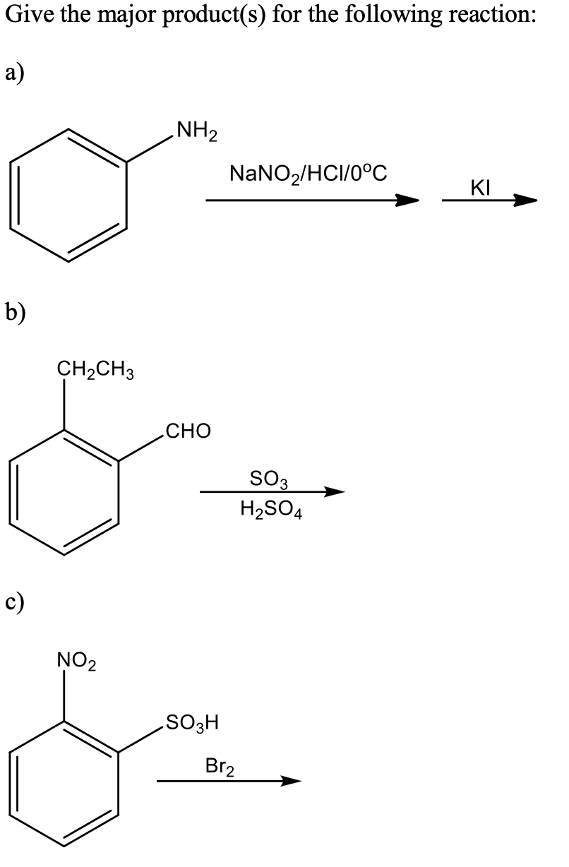 Give the major product(s) for the following reaction:
а)
NH2
NaNO,/HCI/0°C
KI
b)
CH2CH3
сно
SO3
H2SO4
c)
NO2
SO3H
Br2
