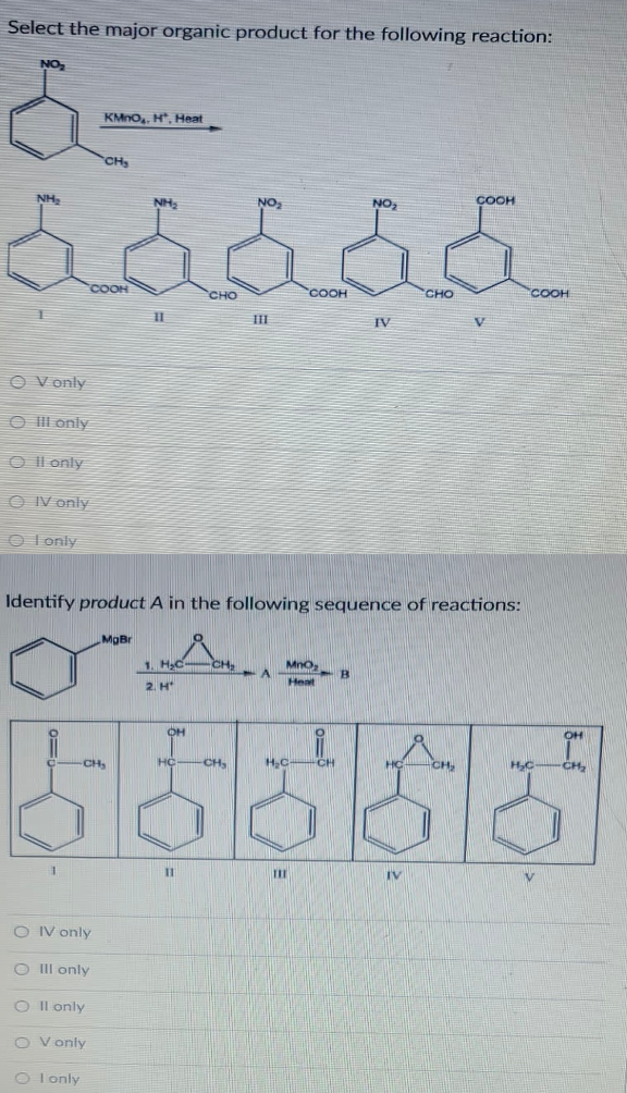 Select the major organic product for the following reaction:
NO
KMno,, H, Heat
CH
COOH
NH,
NH
NO
NOz
COOH
COOH
сно
COOH
CHO
II
IV
O V only
CO ll only
O Il only
O IV only
O I only
Identify product A in the following sequence of reactions:
MgBr
1. HC
CH
Mno
A.
B.
Heat
2. H
OH
OH
HC-CH,
H,C CH
HC
CH
HC
CH
CH
%3D
TIE
IV
O IV only
O II only
Il only
O V only
O I only
