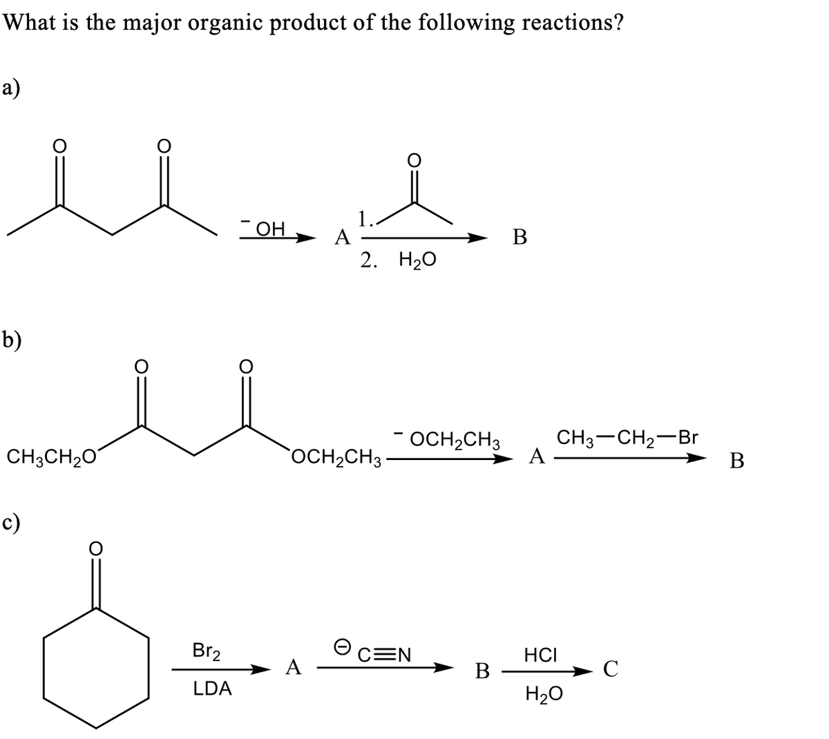 What is the major organic product of the following reactions?
а)
он
А
В
2. Н2О
b)
CH;CH20
- OCH2CH3
CH3-CH2-Br
А
OCH2CH3
В
c)
Br2
CEN
HCI
A
В
C
LDA
H20
