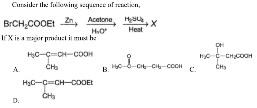 Consider the following sequence of reaction,
Zn
Acetone
H2SO4
BRCH,COOEt
HO*
Heat
If X is a major product it must be
OH
H3C-C=CH-COOH
H3C-C-CH2COOH
ČH3
H3C-C-CH2-CH2-COOH
ČH3
А.
В.
С.
H3C-C=CH-COOEt
ČH3
D.
