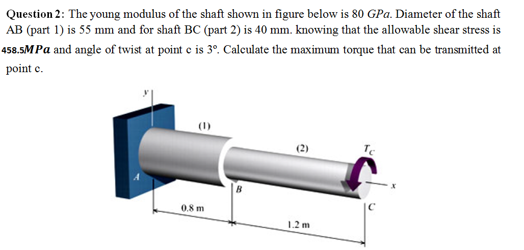 Question 2: The young modulus of the shaft shown in figure below is 80 GPa. Diameter of the shaft
AB (part 1) is 55 mm and for shaft BC (part 2) is 40 mm. knowing that the allowable shear stress is
458.5MPa and angle of twist at point c is 3º. Calculate the maximum torque that can be transmitted at
point c.
(2)
Tc
B
|C
0.8 m
1.2 m
