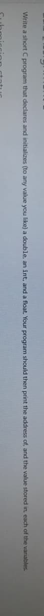 Write a short C program that declares and initializes (to any value you like) a double, an int, and a float. Your program should then print the address of, and the value stored in, each of the variables.
