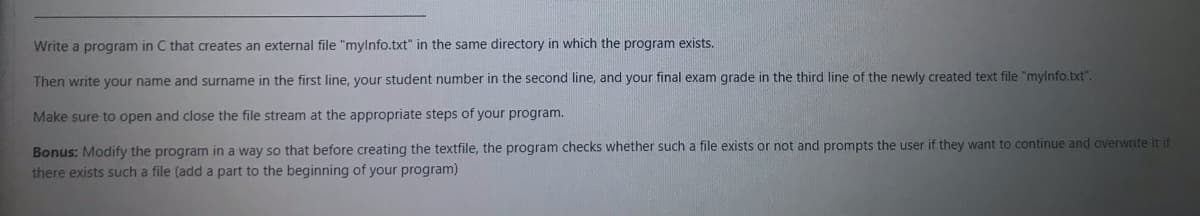 Write a program in C that creates an external file "mylnfo.txt" in the same directory in which the program exists.
Then write your name and surname in the first line, your student number in the second line, and your final exam grade in the third line of the newly created text file "mylnfo.txt".
Make sure to open and close the file stream at the appropriate steps of your program.
Bonus: Modify the program in a way so that before creating the textfile, the program checks whether such a file exists or not and prompts the user if they want to continue and overwrite it if
there exists such a file (add a part to the beginning of your program)
