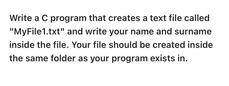 Write a C program that creates a text file called
"MyFile1.txt" and write your name and surname
inside the file. Your file should be created inside
the same folder as your program exists in.
