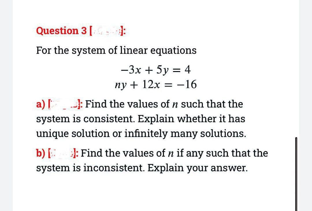 Question 3 [
For the system of linear equations
-3x + 5y = 4
ny + 12x = -16
a) [: Find the values of n such that the
system is consistent. Explain whether it has
unique solution or infinitely many solutions.
b) [ ]: Find the values of n if any such that the
system is inconsistent. Explain your answer.