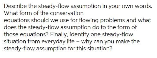 Describe the steady-flow assumption in your own words.
What form of the conservation
equations should we use for flowing problems and what
does the steady-flow assumption do to the form of
those equations? Finally, identify one steady-flow
situation from everyday life - why can you make the
steady-flow assumption for this situation?