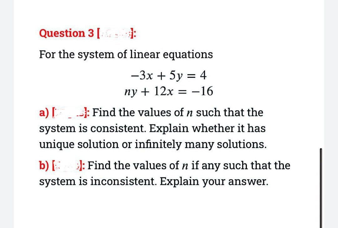 Question 3 [ ]
For the system of linear equations
-3x + 5y = 4
ny + 12x = -16
a) []: Find the values of n such that the
system is consistent. Explain whether it has
unique solution or infinitely many solutions.
b) [ ]: Find the values of n if any such that the
system is inconsistent. Explain your answer.