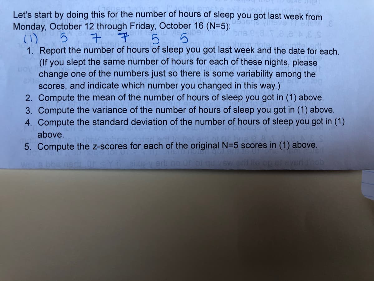 Let's start by doing this for the number of hours of sleep you got last week from
Monday, October 12 through Friday, October 16 (N=5):
(1)
1. Report the number of hours of sleep you got last week and the date for each.
(If you slept the same number of hours for each of these nights, please
change one of the numbers just so there is some variability among the
scores, and indicate which number you changed in this way.)
2. Compute the mean of the number of hours of sleep you got in (1) above.
3. Compute the variance of the number of hours of sleep you got in (1) above.
4. Compute the standard deviation of the number of hours of sleep you got in (1)
5
above.
5. Compute the z-scores for each of the original N=5 scores in (1) above.
wel a bbs nsdh
iXB V erli no OD of qu vew eri lie op of eve0inob
