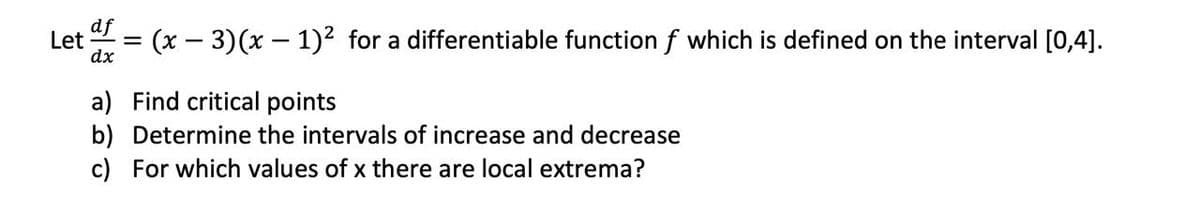 Let
dx
(x – 3)(x – 1)² for a differentiable function f which is defined on the interval [0,4].
a) Find critical points
b) Determine the intervals of increase and decrease
c) For which values of x there are local extrema?
