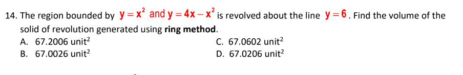 14. The region bounded by y = x and y = 4x – xʻ is revolved about the line y = 6. Find the volume of the
solid of revolution generated using ring method.
A. 67.2006 unit?
C. 67.0602 unit?
B. 67.0026 unit?
D. 67.0206 unit?
