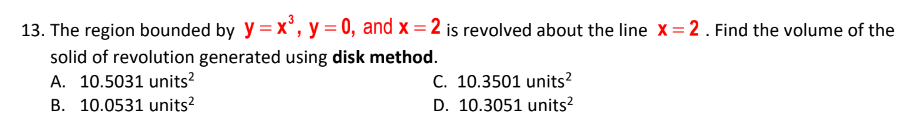 13. The region bounded by y = x°, y = 0, and x = 2 is revolved about the line X= 2. Find the volume of the
solid of revolution generated using disk method.
A. 10.5031 units?
C. 10.3501 units?
D. 10.3051 units?
B. 10.0531 units?
