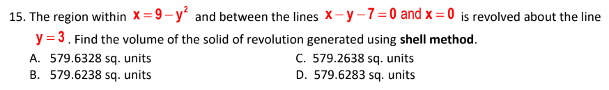 15. The region within X= 9- y' and between the lines X-y-7=0 and x = 0 is revolved about the line
y = 3. Find the volume of the solid of revolution generated using shell method.
A. 579.6328 sq. units
B. 579.6238 sq. units
C. 579.2638 sq. units
D. 579.6283 sq. units
