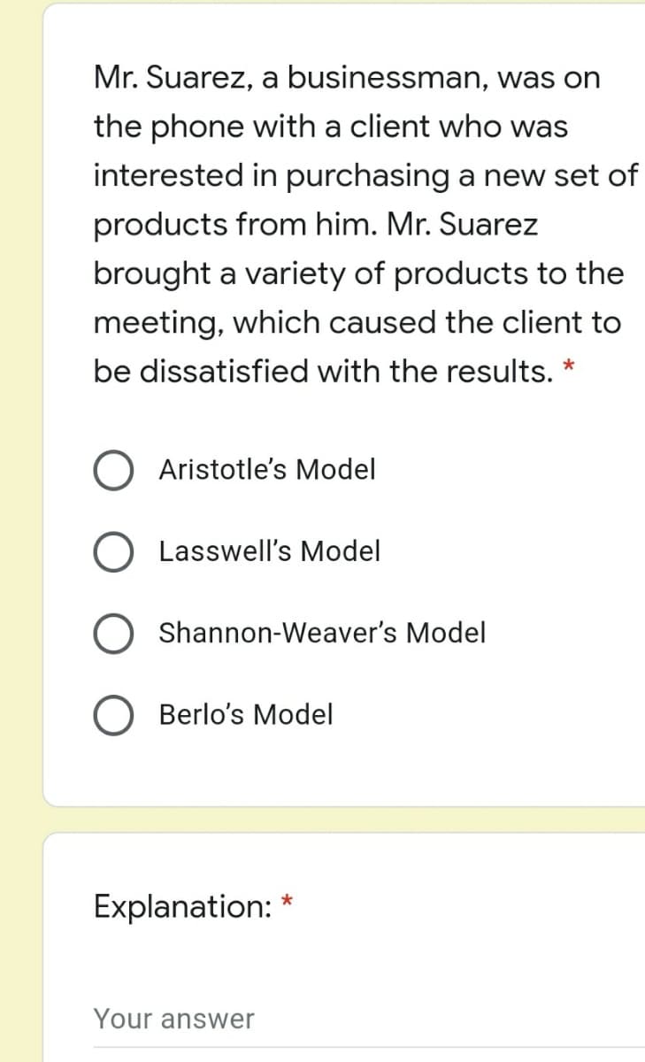 Mr. Suarez, a businessman, was on
the phone with a client who was
interested in purchasing a new set of
products from him. Mr. Suarez
brought a variety of products to the
meeting, which caused the client to
be dissatisfied with the results.
Aristotle's Model
Lasswell's Model
Shannon-Weaver's Model
Berlo's Model
Explanation: *
Your answer
