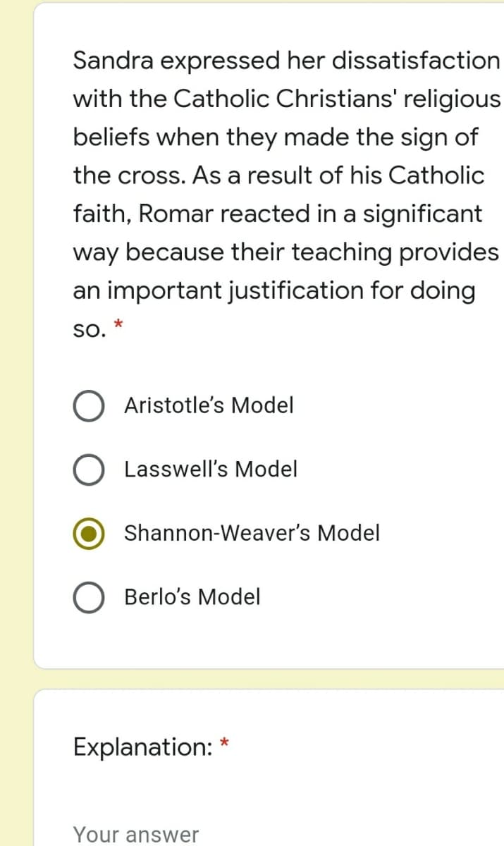 Sandra expressed her dissatisfaction
with the Catholic Christians' religious
beliefs when they made the sign of
the cross. As a result of his Catholic
faith, Romar reacted in a significant
way because their teaching provides
an important justification for doing
SO.
O Aristotle's Model
Lasswell's Model
Shannon-Weaver's Model
Berlo's Model
Explanation: *
Your answer

