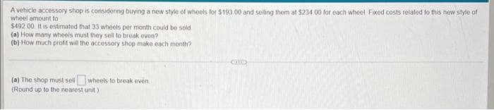 A vehicle accessory shop is considering buying a new style of wheels for $103 00 and selling them at $234 00 for each wheel Fixed costs related to this new style of
wheel amount to
$492 00 It is estimated that 33 wheels per month could be sold.
(a) How many wheels must they sell to break even?
(b) How much profit will the accessory shop make each month?
CED
(a) The shop must sellwheels to break even
(Round up to the nearest unit)
