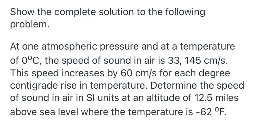 Show the complete solution to the following
problem.
At one atmospheric pressure and at a temperature
of 0°C, the speed of sound in air is 33, 145 cm/s.
This speed increases by 60 cm/s for each degree
centigrade rise in temperature. Determine the speed
of sound in air in Sl units at an altitude of 12.5 miles
above sea level where the temperature is -62 °F.
