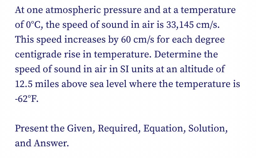 At one atmospheric pressure and at a temperature
of 0°C, the speed of sound in air is 33,145 cm/s.
This speed increases by 60 cm/s for each degree
centigrade rise in temperature. Determine the
speed of sound in air in SI units at an altitude of
12.5 miles above sea level where the temperature is
-62°F.
Present the Given, Required, Equation, Solution,
and Answer.
