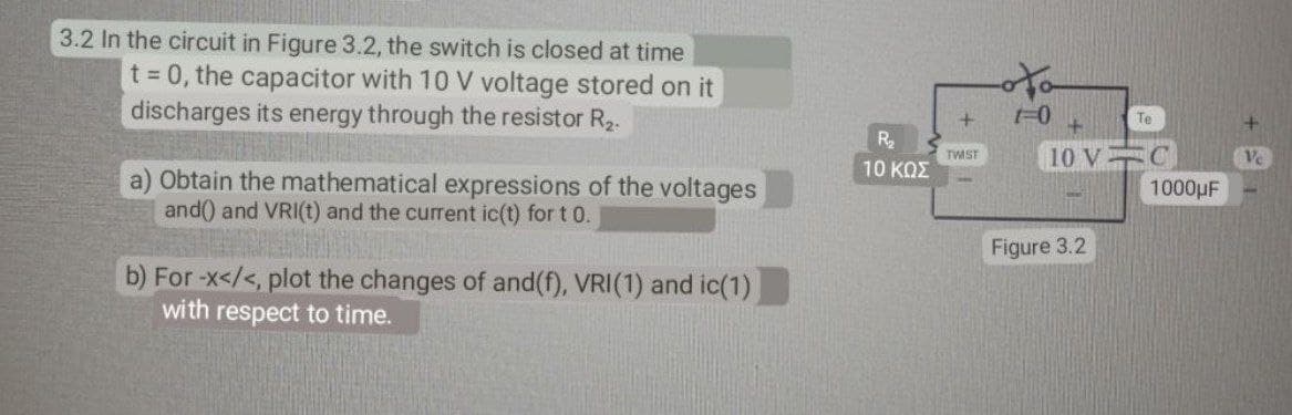3.2 In the circuit in Figure 3.2, the switch is closed at time
t = 0, the capacitor with 10 V voltage stored on it
discharges its energy through the resistor R₂.
a) Obtain the mathematical expressions of the voltages
and() and VRI(t) and the current ic(t) for t 0.
b) For -x</<, plot the changes of and(f), VRI(1) and ic(1)
with respect to time.
R₂
10 ΚΩΣ
+
TWIST
1-0
Te
10 VC
Figure 3.2
1000μF
Ve