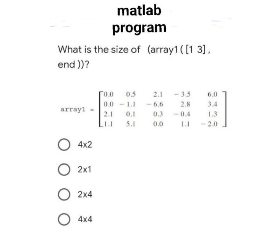 matlab
program
What is the size of (array1 ( [1 3],
end ))?
0.0
0.5
2.1
- 3.5
6.0
0.0 1.1
-1.1
- 6.6
2.8
3.4
array1 =
2.1
0.1
0.3
-0.4
1.3
L1.1
5.1
0.0
1.1
- 2.0
4x2
О 2х1
О 2x4
O 4x4

